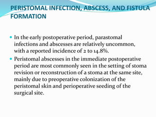 PERISTOMAL INFECTION, ABSCESS, AND FISTULA
FORMATION
 In the early postoperative period, parastomal
infections and abscesses are relatively uncommon,
with a reported incidence of 2 to 14.8%.
 Peristomal abscesses in the immediate postoperative
period are most commonly seen in the setting of stoma
revision or reconstruction of a stoma at the same site,
mainly due to preoperative colonization of the
peristomal skin and perioperative seeding of the
surgical site.
 