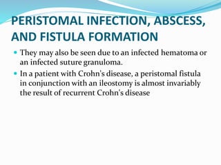 PERISTOMAL INFECTION, ABSCESS,
AND FISTULA FORMATION
 They may also be seen due to an infected hematoma or
an infected suture granuloma.
 In a patient with Crohn's disease, a peristomal fistula
in conjunction with an ileostomy is almost invariably
the result of recurrent Crohn's disease
 