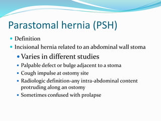 Parastomal hernia (PSH)
 Definition
 Incisional hernia related to an abdominal wall stoma
 Varies in different studies
 Palpable defect or bulge adjacent to a stoma
 Cough impulse at ostomy site
 Radiologic definition-any intra-abdominal content
protruding along an ostomy
 Sometimes confused with prolapse
 