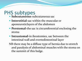 PHS subtypes
 Subcutaneous-subcutaneous sac
 Interstitial-sac within the muscular or
aponeuroticlayers of the abdomen
 Perstomal-the sac is circumferential enclosing the
stoma
 Intrastomal-in ileostomies, sac between the
intestinal wall and evertedintestinal layer
NB there may be a diffuse type of hernia due to stretch
and paralysis of abdominal muscles with the stoma on
the summit of this bulge.
 