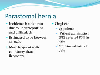 Parastomal hernia
 Incidence is unknown
due to underreporting
and difficult dx.
 Estimated to be between
20-80%
 More frequent with
colostomy than
ileostomy
 Cingi et al
 23 patients
 Patient examination
(PE) detected PSH in
52%
 CT detected total of
78%
 