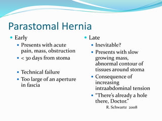 Parastomal Hernia
 Early
 Presents with acute
pain, mass, obstruction
 < 30 days from stoma
 Technical failure
 Too large of an aperture
in fascia
 Late
 Inevitable?
 Presents with slow
growing mass,
abnormal contour of
tissues around stoma
 Consequence of
increasing
intraabdominal tension
 “There’s already a hole
there, Doctor.”
R. Schwartz 2008
 