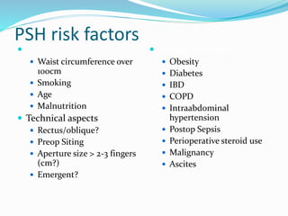 PSH risk factors
 Patient
 Waist circumference over
100cm
 Smoking
 Age
 Malnutrition
 Technical aspects
 Rectus/oblique?
 Preop Siting
 Aperture size > 2-3 fingers
(cm?)
 Emergent?
 Disease processes
 Obesity
 Diabetes
 IBD
 COPD
 Intraabdominal
hypertension
 Postop Sepsis
 Perioperative steroid use
 Malignancy
 Ascites
 