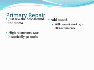 Primary Repair
 Just sew the hole around
the stoma
 High recurrence rate
historically 50-100%
 Add mesh?
 Still doesn’t work 50-
88% recurrence
 
