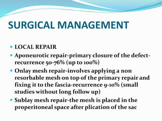 SURGICAL MANAGEMENT
 LOCAL REPAIR
 Aponeurotic repair-primary closure of the defect-
recurrence 50-76% (up to 100%)
 Onlay mesh repair-involves applying a non
resorbable mesh on top of the primary repair and
fixing it to the fascia-recurrence 9-10% (small
studies without long follow up)
 Sublay mesh repair-the mesh is placed in the
properitoneal space after plication of the sac
 