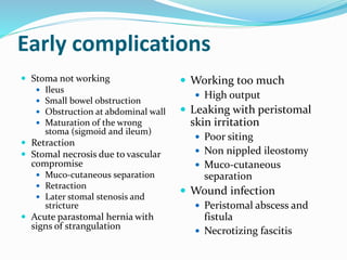 Early complications
 Stoma not working
 Ileus
 Small bowel obstruction
 Obstruction at abdominal wall
 Maturation of the wrong
stoma (sigmoid and ileum)
 Retraction
 Stomal necrosis due to vascular
compromise
 Muco-cutaneous separation
 Retraction
 Later stomal stenosis and
stricture
 Acute parastomal hernia with
signs of strangulation
 Working too much
 High output
 Leaking with peristomal
skin irritation
 Poor siting
 Non nippled ileostomy
 Muco-cutaneous
separation
 Wound infection
 Peristomal abscess and
fistula
 Necrotizing fascitis
 