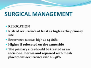 SURGICAL MANAGEMENT
 RELOCATION
 Risk of recurrence at least as high as the primary
site
 Recurrence rates as high as 24-86%
 Higher if relocated on the same side
 The primary site should be treated as an
incisional hernia and repaired with mesh
placement-recurrence rate 26-48%
 