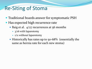 Re-Siting of Stoma
 Traditional boards answer for symptomatic PSH
 Has expected high recurrence rate
 Baig et al. 4/27 recurrences at 56 months
 3/16 with laparotomy
 1/11 without laparotomy
 Historically has rates up to 50-68% (essentially the
same as hernia rate for each new stoma)
 
