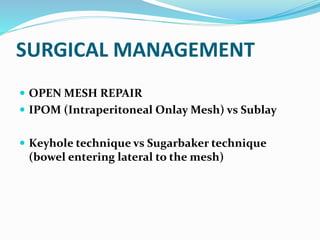 SURGICAL MANAGEMENT
 OPEN MESH REPAIR
 IPOM (Intraperitoneal Onlay Mesh) vs Sublay
 Keyhole technique vs Sugarbaker technique
(bowel entering lateral to the mesh)
 