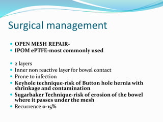 Surgical management
 OPEN MESH REPAIR-
 IPOM ePTFE-most commonly used
 2 layers
 Inner non reactive layer for bowel contact
 Prone to infection
 Keyhole technique-risk of Button hole hernia with
shrinkage and contamination
 Sugarbaker Technique-risk of erosion of the bowel
where it passes under the mesh
 Recurrence 0-15%
 