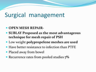 Surgical management
 OPEN MESH REPAIR-
 SUBLAY Proposed as the most advantageous
technique for mesh repair of PSH
 Low weight polypropelene meshes are used
 Have better resistance to infection than PTFE
 Placed away from bowel
 Recurrence rates from pooled studies 7%
 