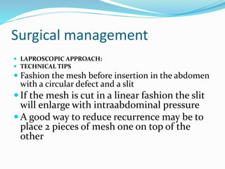 Surgical management
 LAPROSCOPIC APPROACH:
 TECHNICAL TIPS
 Fashion the mesh before insertion in the abdomen
with a circular defect and a slit
 If the mesh is cut in a linear fashion the slit
will enlarge with intraabdominal pressure
 A good way to reduce recurrence may be to
place 2 pieces of mesh one on top of the
other
 
