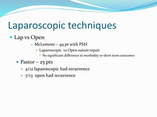 Laparoscopic techniques
 Lap vs Open
 McLemore – 49 pt with PSH
 Laparoscopic vs Open suture repair
 No significant difference in morbidity or short term outcomes
 Pastor – 25 pts
 4/12 laparoscopic had recurrence
 7/13 open had recurrence
 