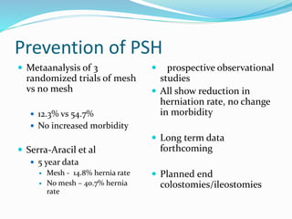 Prevention of PSH
 Metaanalysis of 3
randomized trials of mesh
vs no mesh
 12.3% vs 54.7%
 No increased morbidity
 Serra-Aracil et al
 5 year data
 Mesh - 14.8% hernia rate
 No mesh – 40.7% hernia
rate
 5 prospective observational
studies
 All show reduction in
herniation rate, no change
in morbidity
 Long term data
forthcoming
 Planned end
colostomies/ileostomies
 