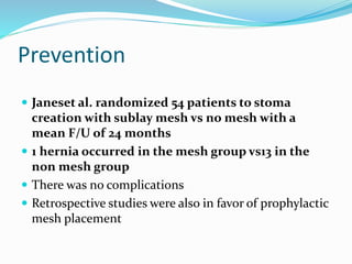 Prevention
 Janeset al. randomized 54 patients to stoma
creation with sublay mesh vs no mesh with a
mean F/U of 24 months
 1 hernia occurred in the mesh group vs13 in the
non mesh group
 There was no complications
 Retrospective studies were also in favor of prophylactic
mesh placement
 