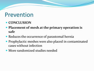 Prevention
 CONCLUSION
 Placement of mesh at the primary operation is
safe
 Reduces the occurrence of parastomal hernia
 Prophylactic meshes were also placed in contaminated
cases without infection
 More randomized studies needed
 