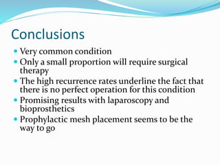 Conclusions
 Very common condition
 Only a small proportion will require surgical
therapy
 The high recurrence rates underline the fact that
there is no perfect operation for this condition
 Promising results with laparoscopy and
bioprosthetics
 Prophylactic mesh placement seems to be the
way to go
 