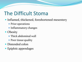 The Difficult Stoma
 Inflamed, thickened, foreshortened mesentery
 Prior operations
 Inflammatory changes
 Obesity
 Thick abdominal wall
 Poor tissue quality
 Distended colon
 Epiploic appendages
 