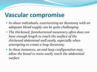 Vascular compromise
 In obese individuals, exteriorizing an ileostomy with an
adequate blood supply can be quite challenging.
 The thickened, foreshortened mesentery often does not
have enough length to reach the surface of the
thickened abdominal wall easily, especially when
attempting to create a loop ileostomy.
 In these instances, an end-loop configuration may
allow the bowel to more easily reach the abdominal
surface
 