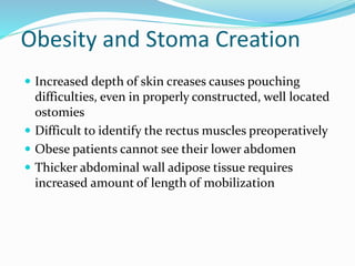 Obesity and Stoma Creation
 Increased depth of skin creases causes pouching
difficulties, even in properly constructed, well located
ostomies
 Difficult to identify the rectus muscles preoperatively
 Obese patients cannot see their lower abdomen
 Thicker abdominal wall adipose tissue requires
increased amount of length of mobilization
 