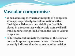Vascular compromise
 When assessing the vascular integrity of a congested
stoma postoperatively, transillumination with a
flashlight will demonstrate viability. A flashlight
placed in direct contact with a viable stoma will still
transilluminate bright red, even in the face of venous
congestion.
 Failure to transilluminate the surface of the stoma or
nonviable appearing mucosa beneath the surface
generally indicates that the stoma requires revision.
 