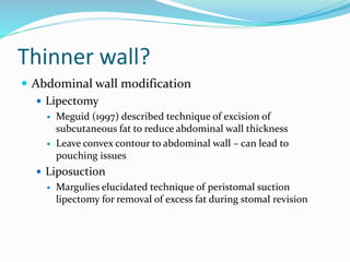 Thinner wall?
 Abdominal wall modification
 Lipectomy
 Meguid (1997) described technique of excision of
subcutaneous fat to reduce abdominal wall thickness
 Leave convex contour to abdominal wall – can lead to
pouching issues
 Liposuction
 Margulies elucidated technique of peristomal suction
lipectomy for removal of excess fat during stomal revision
 