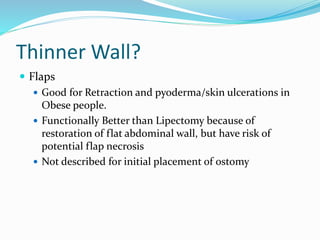 Thinner Wall?
 Flaps
 Good for Retraction and pyoderma/skin ulcerations in
Obese people.
 Functionally Better than Lipectomy because of
restoration of flat abdominal wall, but have risk of
potential flap necrosis
 Not described for initial placement of ostomy
 