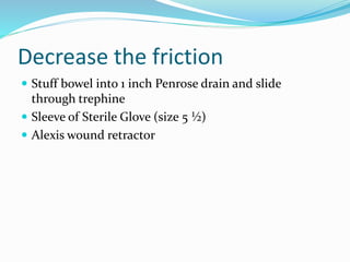 Decrease the friction
 Stuff bowel into 1 inch Penrose drain and slide
through trephine
 Sleeve of Sterile Glove (size 5 ½)
 Alexis wound retractor
 