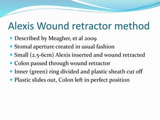Alexis Wound retractor method
 Described by Meagher, et al 2009
 Stomal aperture created in usual fashion
 Small (2.5-6cm) Alexis inserted and wound retracted
 Colon passed through wound retractor
 Inner (green) ring divided and plastic sheath cut off
 Plastic slides out, Colon left in perfect position
 