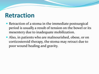 Retraction
 Retraction of a stoma in the immediate postsurgical
period is usually a result of tension on the bowel or its
mesentery due to inadequate mobilization.
 Also, in patients who are malnourished, obese, or on
corticosteroid therapy, the stoma may retract due to
poor wound healing and gravity.
 