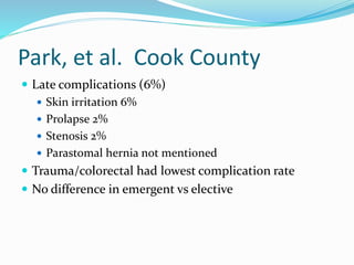 Park, et al. Cook County
 Late complications (6%)
 Skin irritation 6%
 Prolapse 2%
 Stenosis 2%
 Parastomal hernia not mentioned
 Trauma/colorectal had lowest complication rate
 No difference in emergent vs elective
 