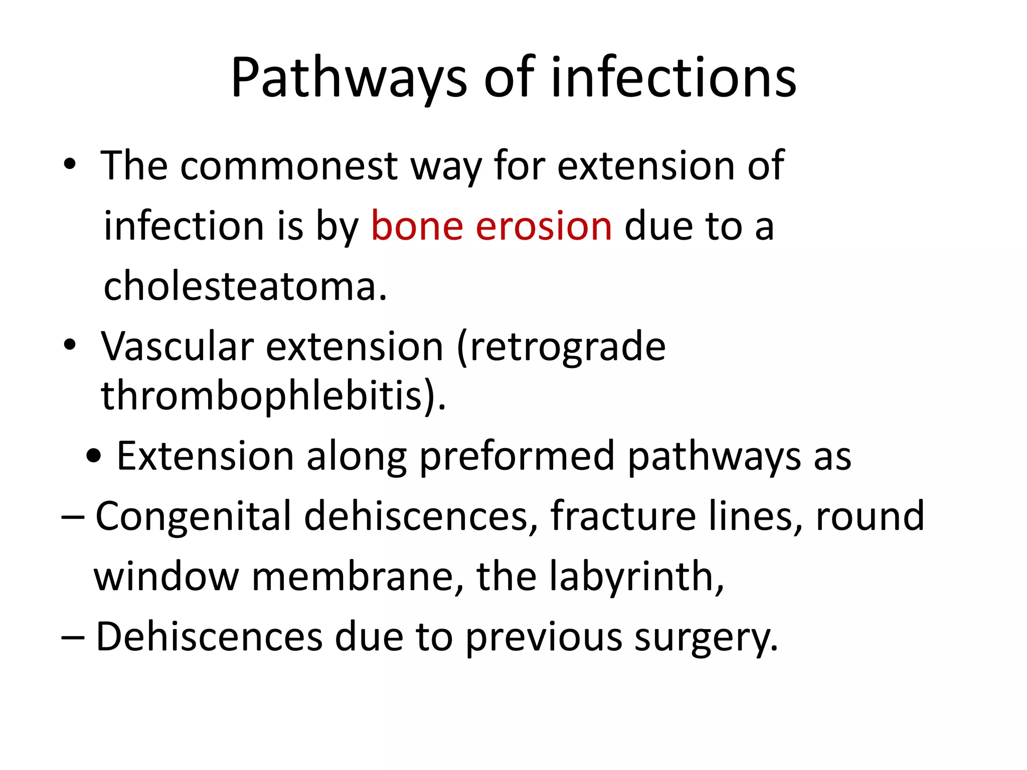 Pathways of infections
• The commonest way for extension of
  infection is by bone erosion due to a
  cholesteatoma.
• Vascular extension (retrograde
  thrombophlebitis).
 • Extension along preformed pathways as
– Congenital dehiscences, fracture lines, round
  window membrane, the labyrinth,
– Dehiscences due to previous surgery.
 
