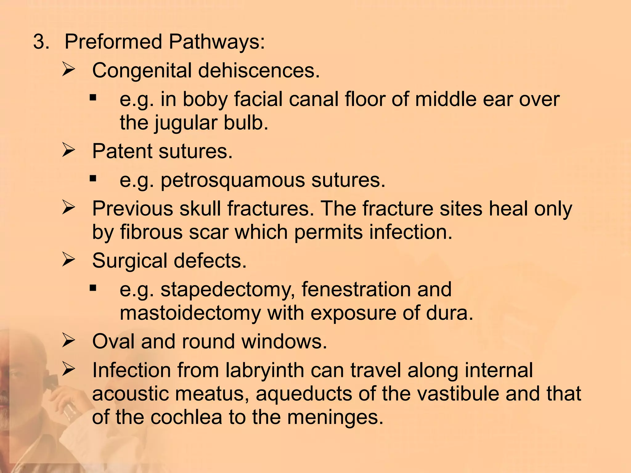 3. Preformed Pathways:
    Congenital dehiscences.
      e.g. in boby facial canal floor of middle ear over
          the jugular bulb.
    Patent sutures.
      e.g. petrosquamous sutures.
    Previous skull fractures. The fracture sites heal only
      by fibrous scar which permits infection.
    Surgical defects.
      e.g. stapedectomy, fenestration and
          mastoidectomy with exposure of dura.
    Oval and round windows.
    Infection from labryinth can travel along internal
      acoustic meatus, aqueducts of the vastibule and that
      of the cochlea to the meninges.
 
