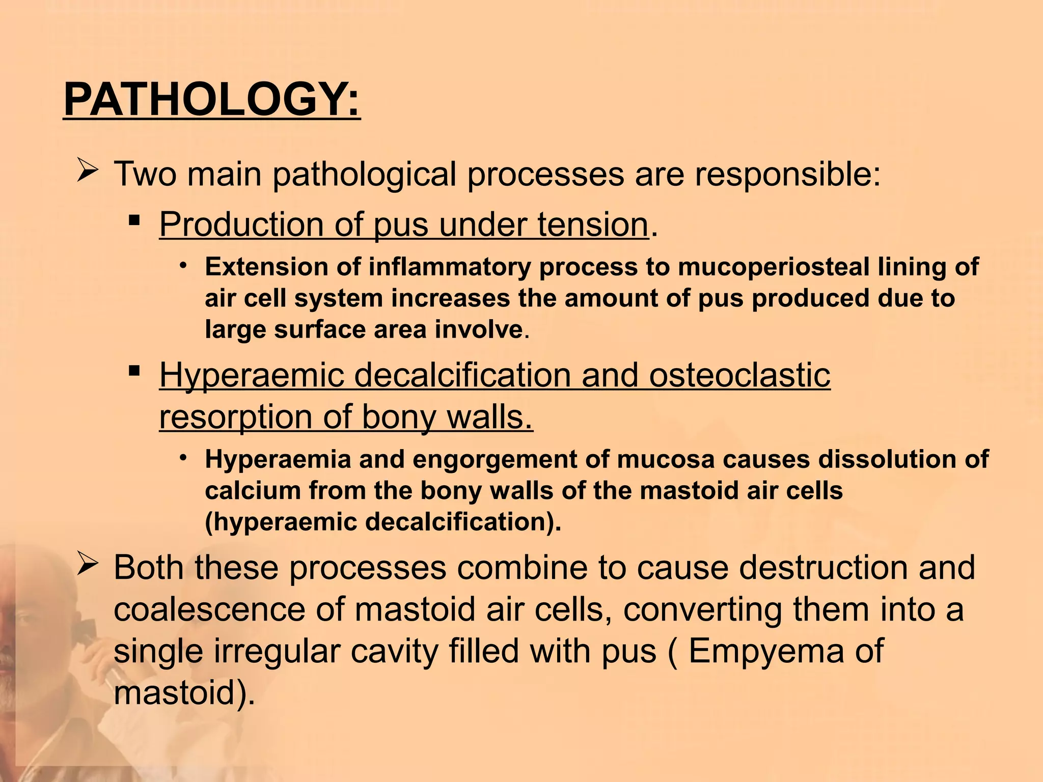 PATHOLOGY:
 Two main pathological processes are responsible:
    Production of pus under tension.
      • Extension of inflammatory process to mucoperiosteal lining of
        air cell system increases the amount of pus produced due to
        large surface area involve.
    Hyperaemic decalcification and osteoclastic
     resorption of bony walls.
      • Hyperaemia and engorgement of mucosa causes dissolution of
        calcium from the bony walls of the mastoid air cells
        (hyperaemic decalcification).
 Both these processes combine to cause destruction and
  coalescence of mastoid air cells, converting them into a
  single irregular cavity filled with pus ( Empyema of
  mastoid).
 