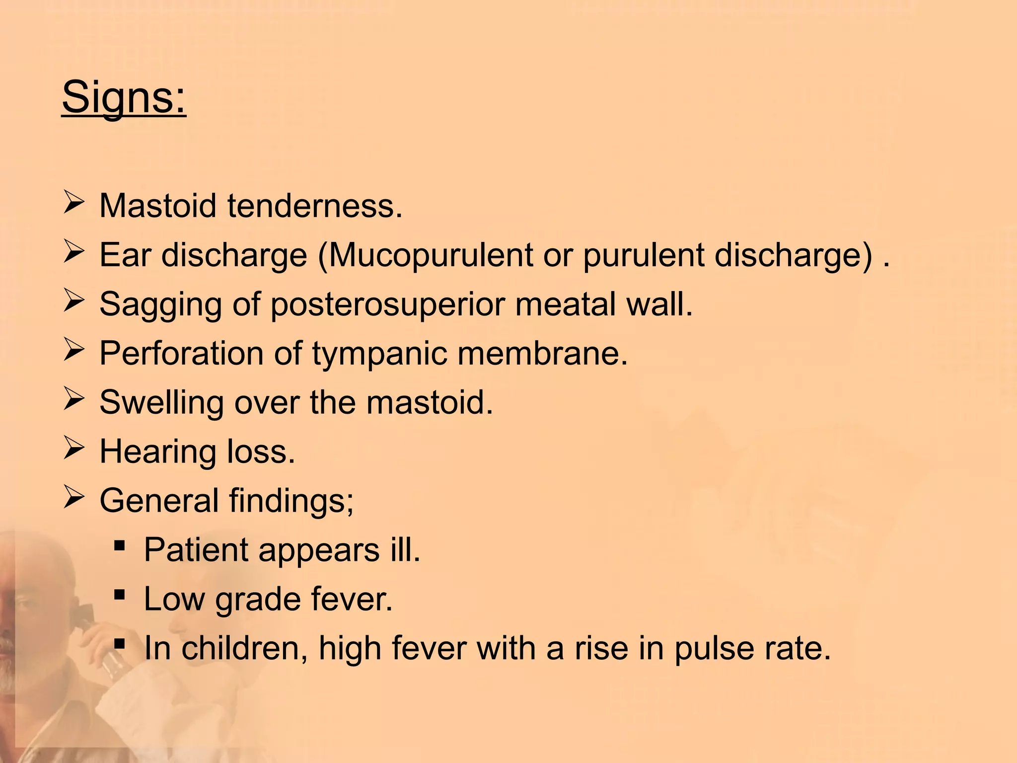 Signs:

   Mastoid tenderness.
   Ear discharge (Mucopurulent or purulent discharge) .
   Sagging of posterosuperior meatal wall.
   Perforation of tympanic membrane.
   Swelling over the mastoid.
   Hearing loss.
   General findings;
      Patient appears ill.
      Low grade fever.
      In children, high fever with a rise in pulse rate.
 