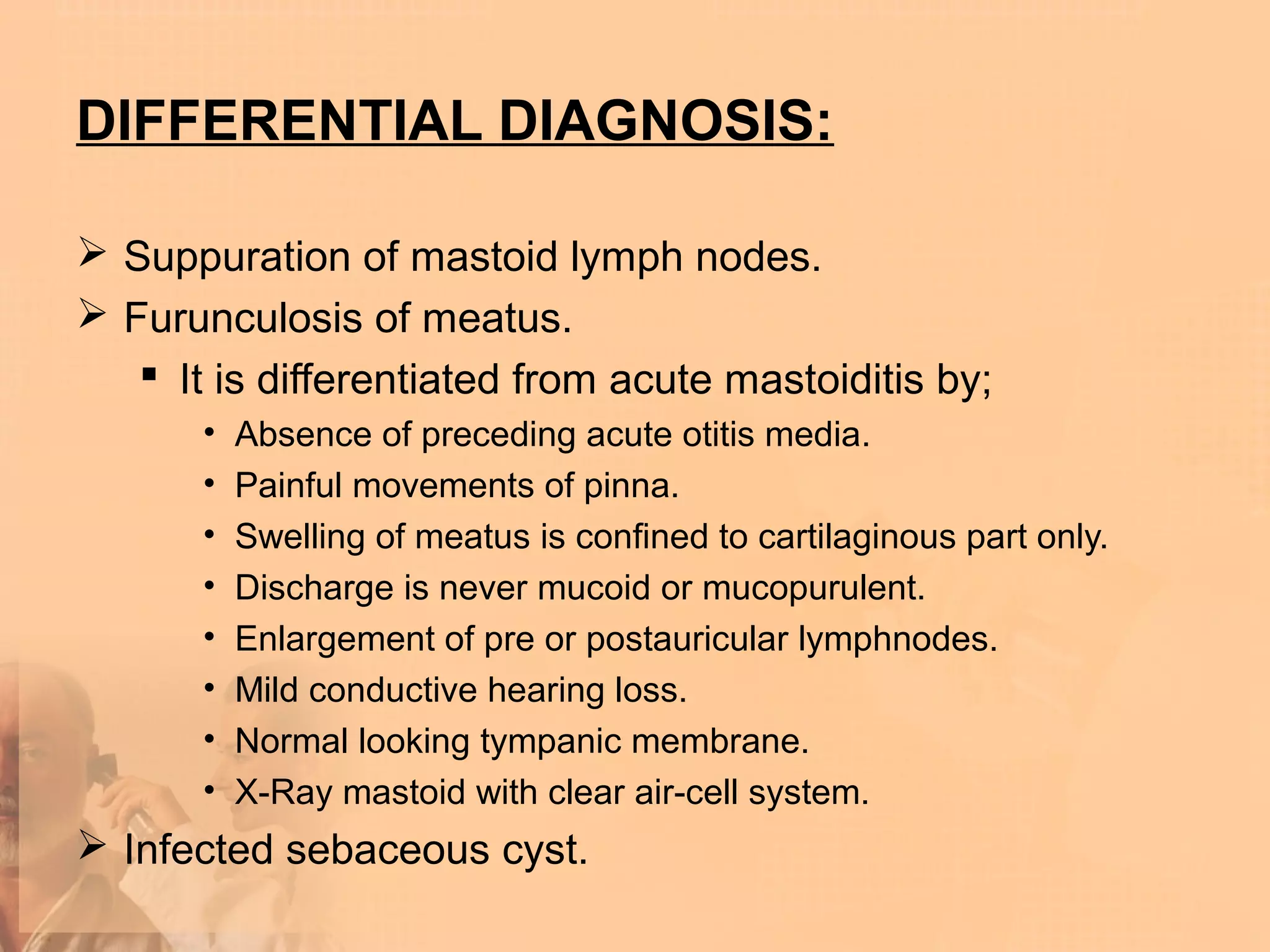 DIFFERENTIAL DIAGNOSIS:

 Suppuration of mastoid lymph nodes.
 Furunculosis of meatus.
    It is differentiated from acute mastoiditis by;
       •   Absence of preceding acute otitis media.
       •   Painful movements of pinna.
       •   Swelling of meatus is confined to cartilaginous part only.
       •   Discharge is never mucoid or mucopurulent.
       •   Enlargement of pre or postauricular lymphnodes.
       •   Mild conductive hearing loss.
       •   Normal looking tympanic membrane.
       •   X-Ray mastoid with clear air-cell system.
 Infected sebaceous cyst.
 