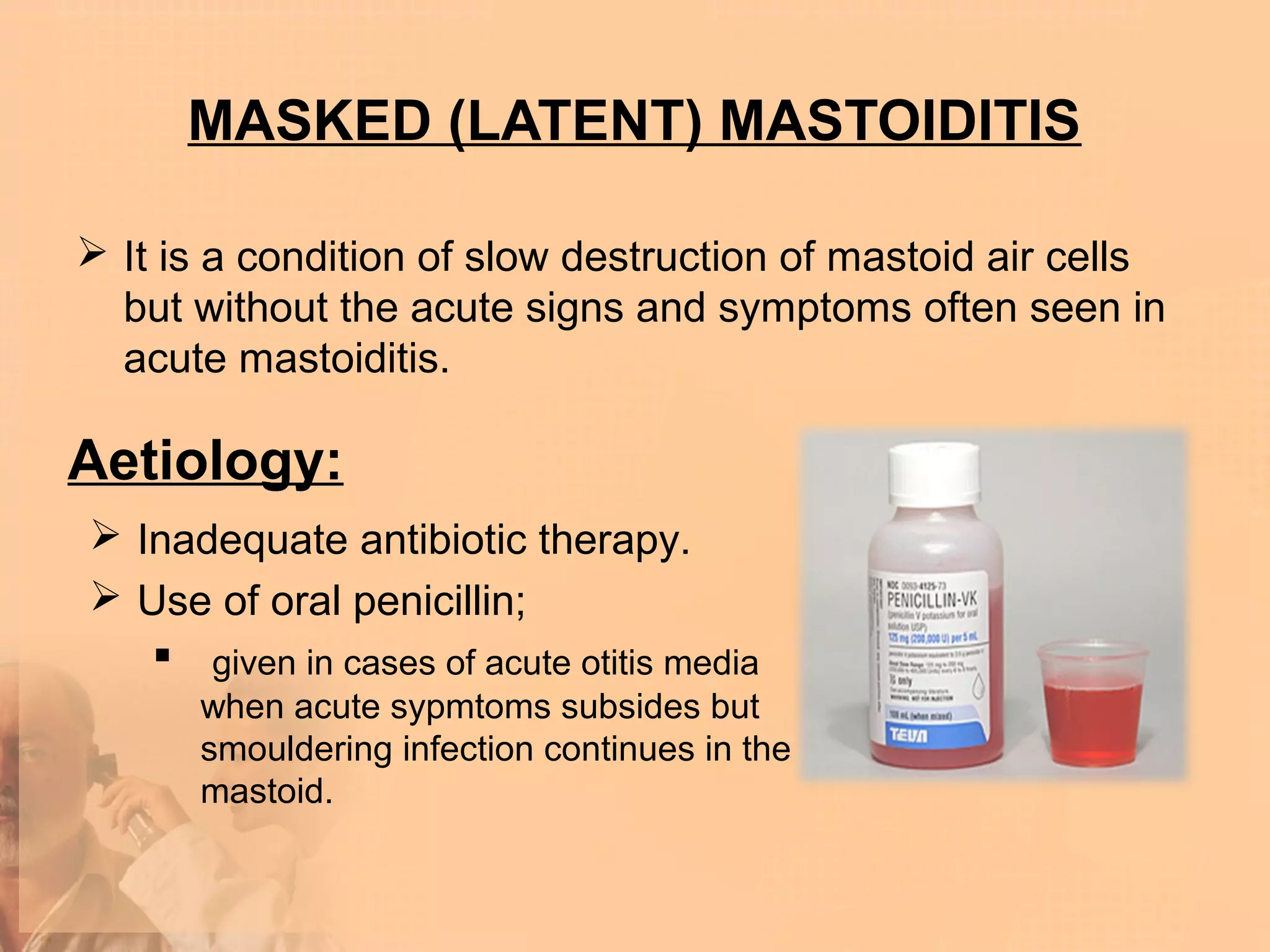 MASKED (LATENT) MASTOIDITIS

 It is a condition of slow destruction of mastoid air cells
  but without the acute signs and symptoms often seen in
  acute mastoiditis.

Aetiology:
 Inadequate antibiotic therapy.
 Use of oral penicillin;
    given in cases of acute otitis media
      when acute sypmtoms subsides but
      smouldering infection continues in the
      mastoid.
 
