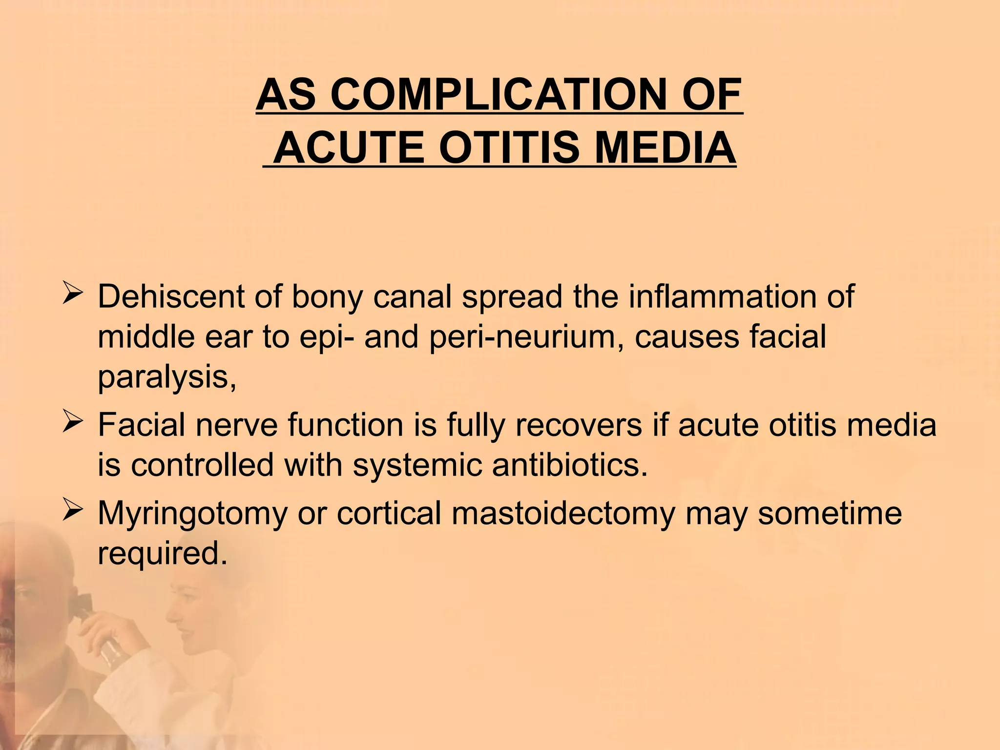 AS COMPLICATION OF
               ACUTE OTITIS MEDIA


 Dehiscent of bony canal spread the inflammation of
  middle ear to epi- and peri-neurium, causes facial
  paralysis,
 Facial nerve function is fully recovers if acute otitis media
  is controlled with systemic antibiotics.
 Myringotomy or cortical mastoidectomy may sometime
  required.
 