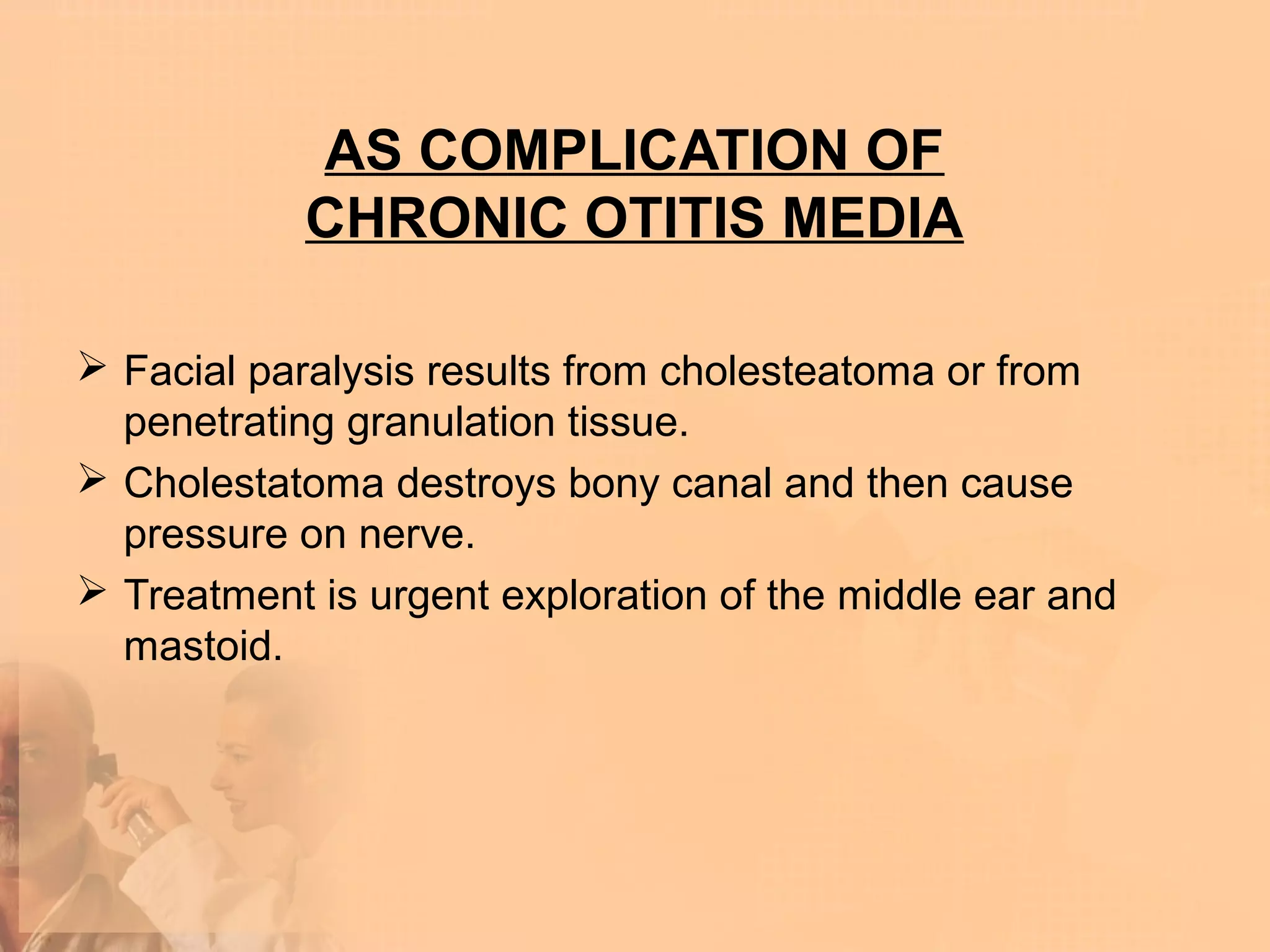 AS COMPLICATION OF
            CHRONIC OTITIS MEDIA

 Facial paralysis results from cholesteatoma or from
  penetrating granulation tissue.
 Cholestatoma destroys bony canal and then cause
  pressure on nerve.
 Treatment is urgent exploration of the middle ear and
  mastoid.
 