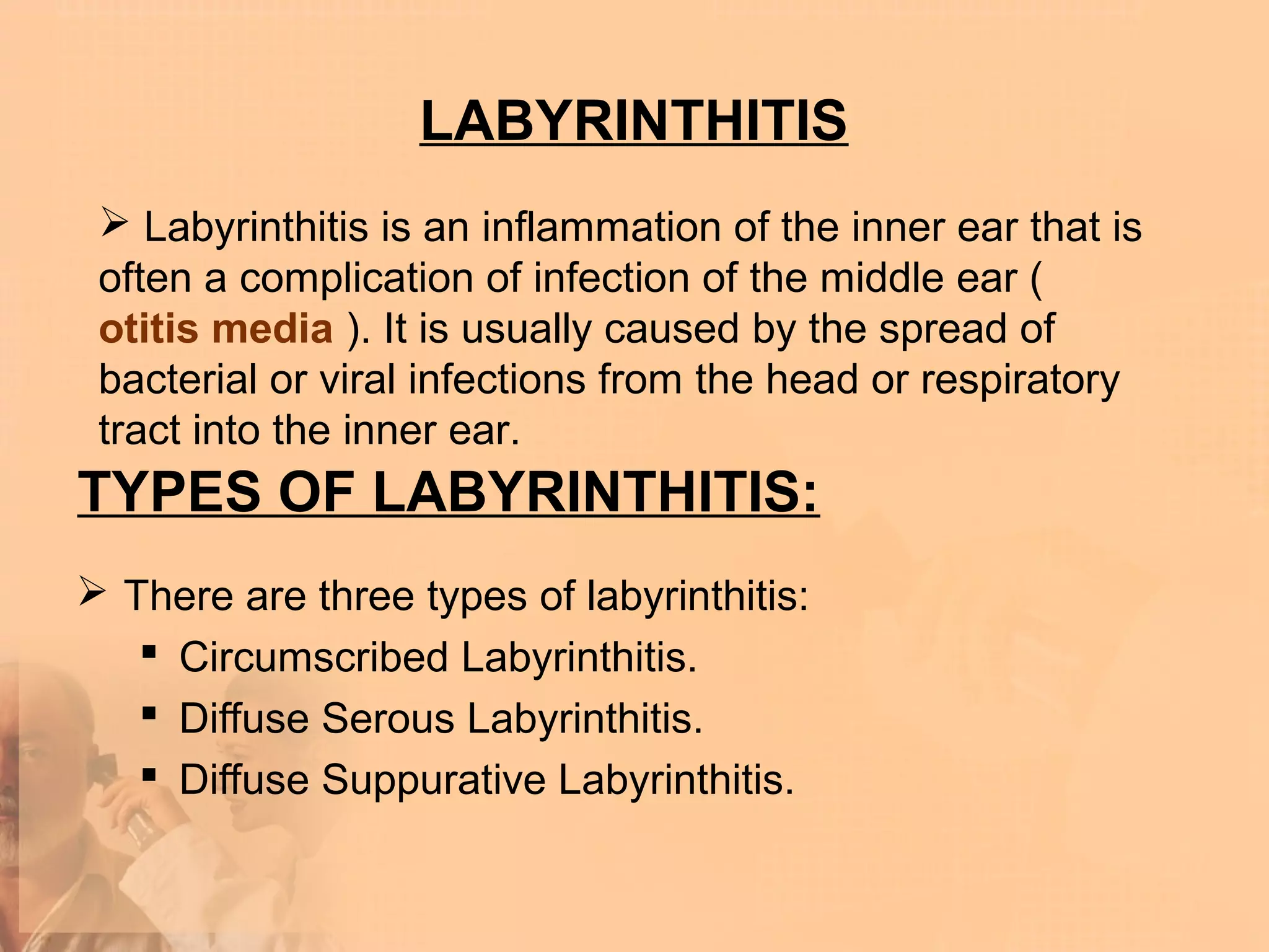 LABYRINTHITIS
  Labyrinthitis is an inflammation of the inner ear that is
 often a complication of infection of the middle ear (
 otitis media ). It is usually caused by the spread of
 bacterial or viral infections from the head or respiratory
 tract into the inner ear.
TYPES OF LABYRINTHITIS:
 There are three types of labyrinthitis:
    Circumscribed Labyrinthitis.
    Diffuse Serous Labyrinthitis.
    Diffuse Suppurative Labyrinthitis.
 