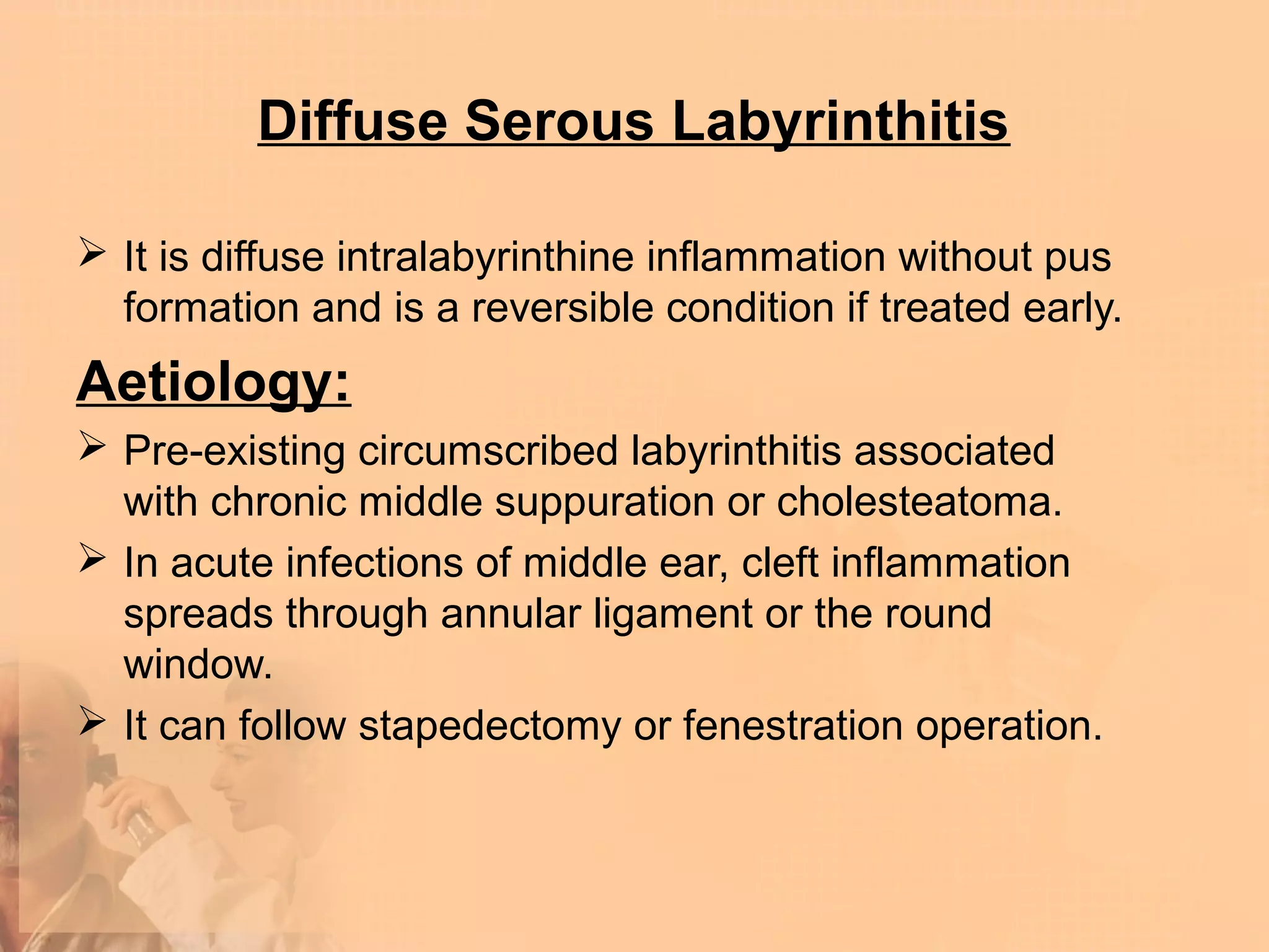 Diffuse Serous Labyrinthitis

 It is diffuse intralabyrinthine inflammation without pus
  formation and is a reversible condition if treated early.
Aetiology:
 Pre-existing circumscribed labyrinthitis associated
  with chronic middle suppuration or cholesteatoma.
 In acute infections of middle ear, cleft inflammation
  spreads through annular ligament or the round
  window.
 It can follow stapedectomy or fenestration operation.
 