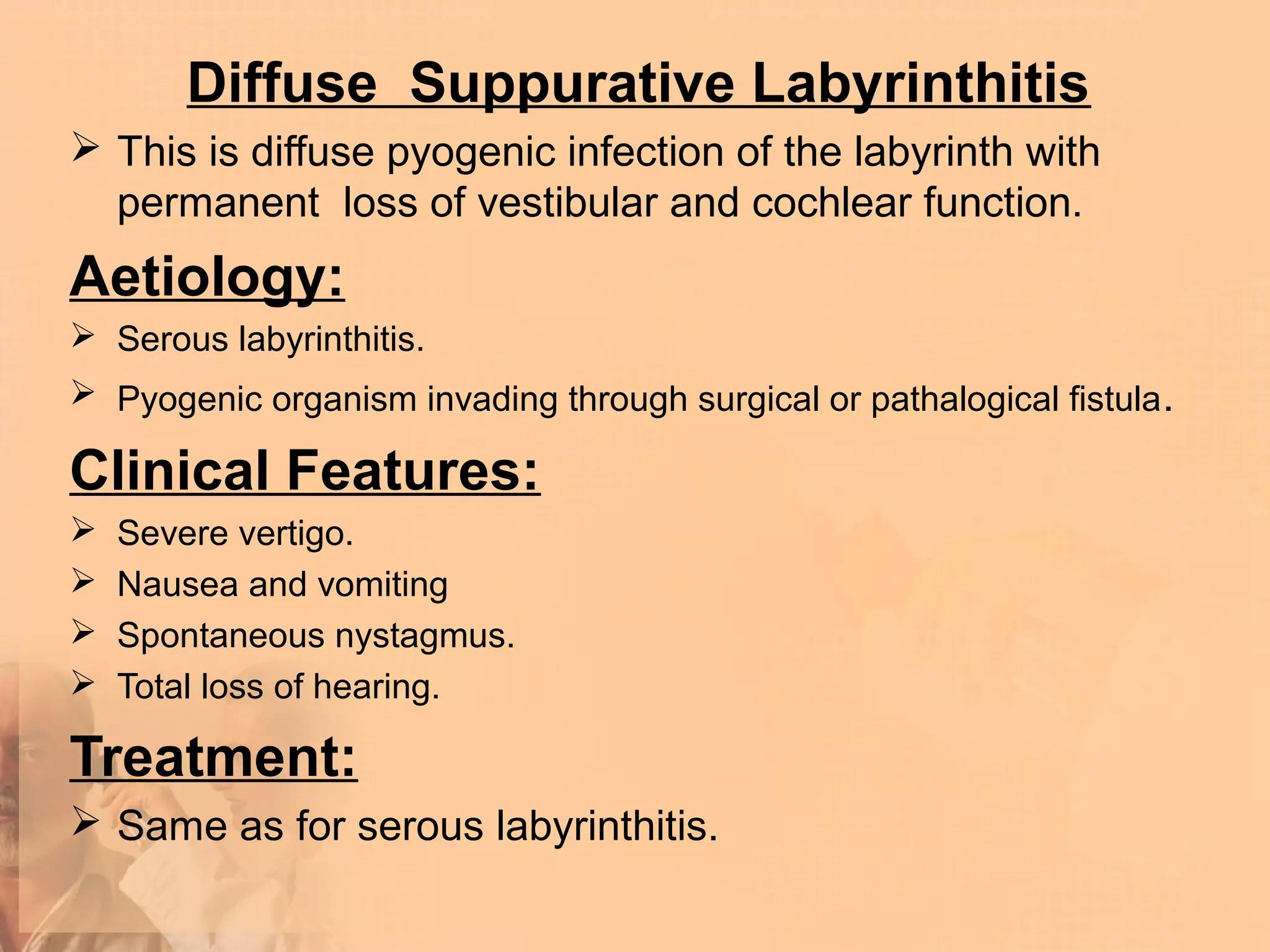 Diffuse Suppurative Labyrinthitis
 This is diffuse pyogenic infection of the labyrinth with
  permanent loss of vestibular and cochlear function.
Aetiology:
 Serous labyrinthitis.
 Pyogenic organism invading through surgical or pathalogical fistula .

Clinical Features:
   Severe vertigo.
   Nausea and vomiting
   Spontaneous nystagmus.
   Total loss of hearing.

Treatment:
 Same as for serous labyrinthitis.
 