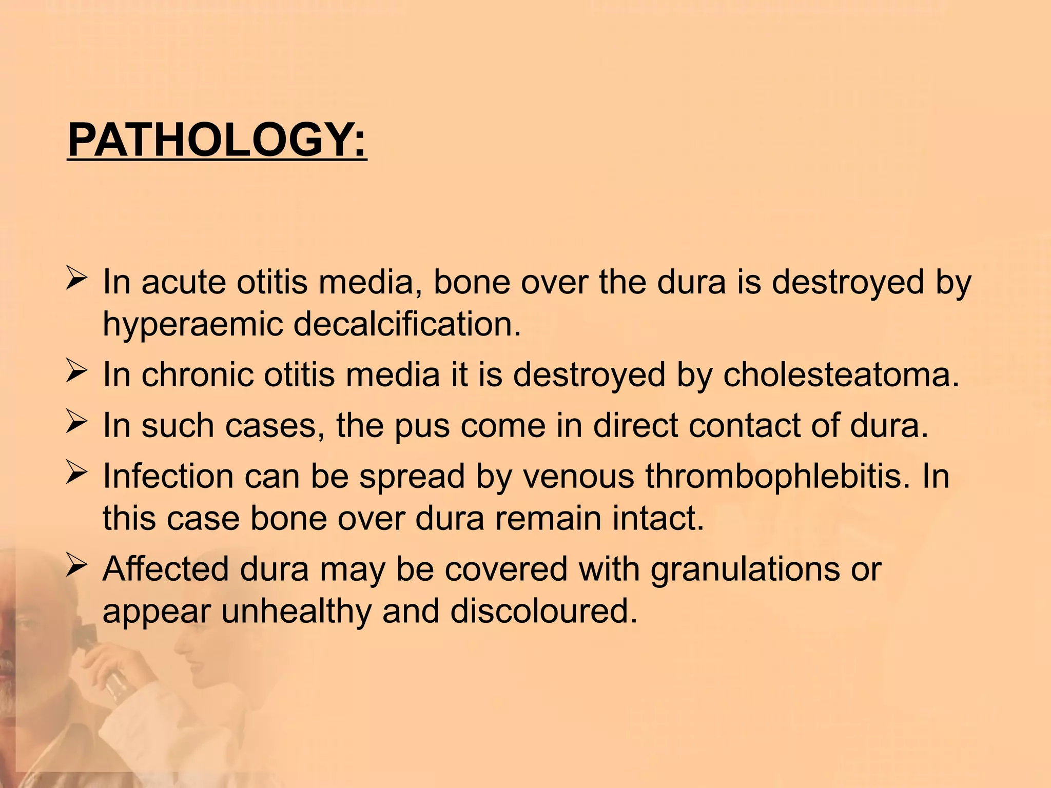 PATHOLOGY:

 In acute otitis media, bone over the dura is destroyed by
  hyperaemic decalcification.
 In chronic otitis media it is destroyed by cholesteatoma.
 In such cases, the pus come in direct contact of dura.
 Infection can be spread by venous thrombophlebitis. In
  this case bone over dura remain intact.
 Affected dura may be covered with granulations or
  appear unhealthy and discoloured.
 