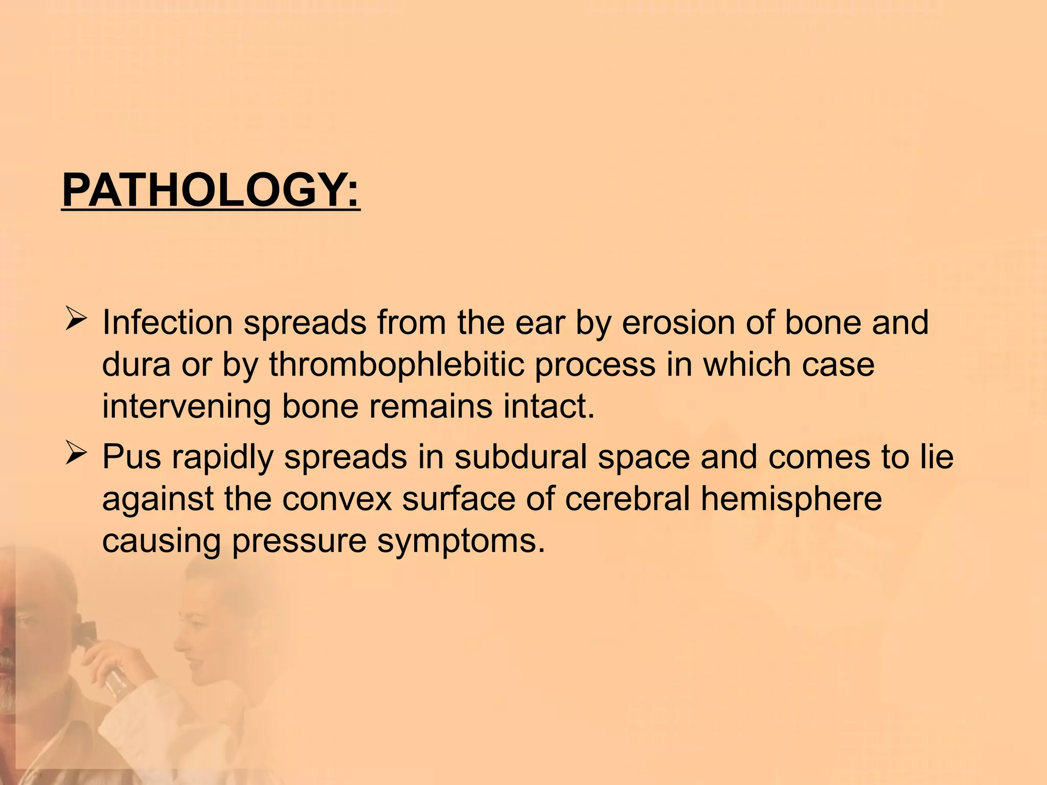 PATHOLOGY:

 Infection spreads from the ear by erosion of bone and
  dura or by thrombophlebitic process in which case
  intervening bone remains intact.
 Pus rapidly spreads in subdural space and comes to lie
  against the convex surface of cerebral hemisphere
  causing pressure symptoms.
 