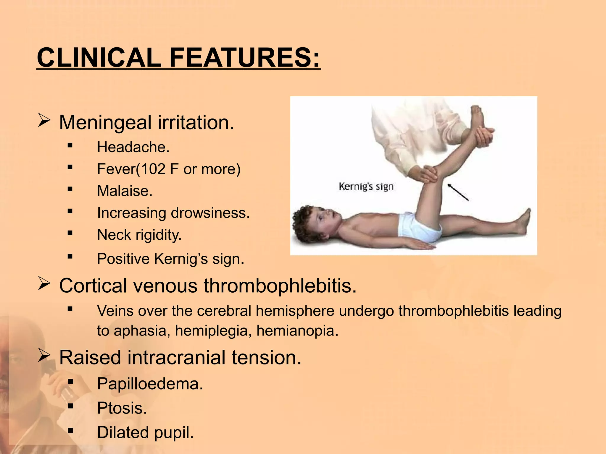 CLINICAL FEATURES:

 Meningeal irritation.
      Headache.
      Fever(102 F or more)
      Malaise.
      Increasing drowsiness.
      Neck rigidity.
      Positive Kernig’s sign.
 Cortical venous thrombophlebitis.
      Veins over the cerebral hemisphere undergo thrombophlebitis leading
       to aphasia, hemiplegia, hemianopia.
 Raised intracranial tension.
      Papilloedema.
      Ptosis.
      Dilated pupil.
 