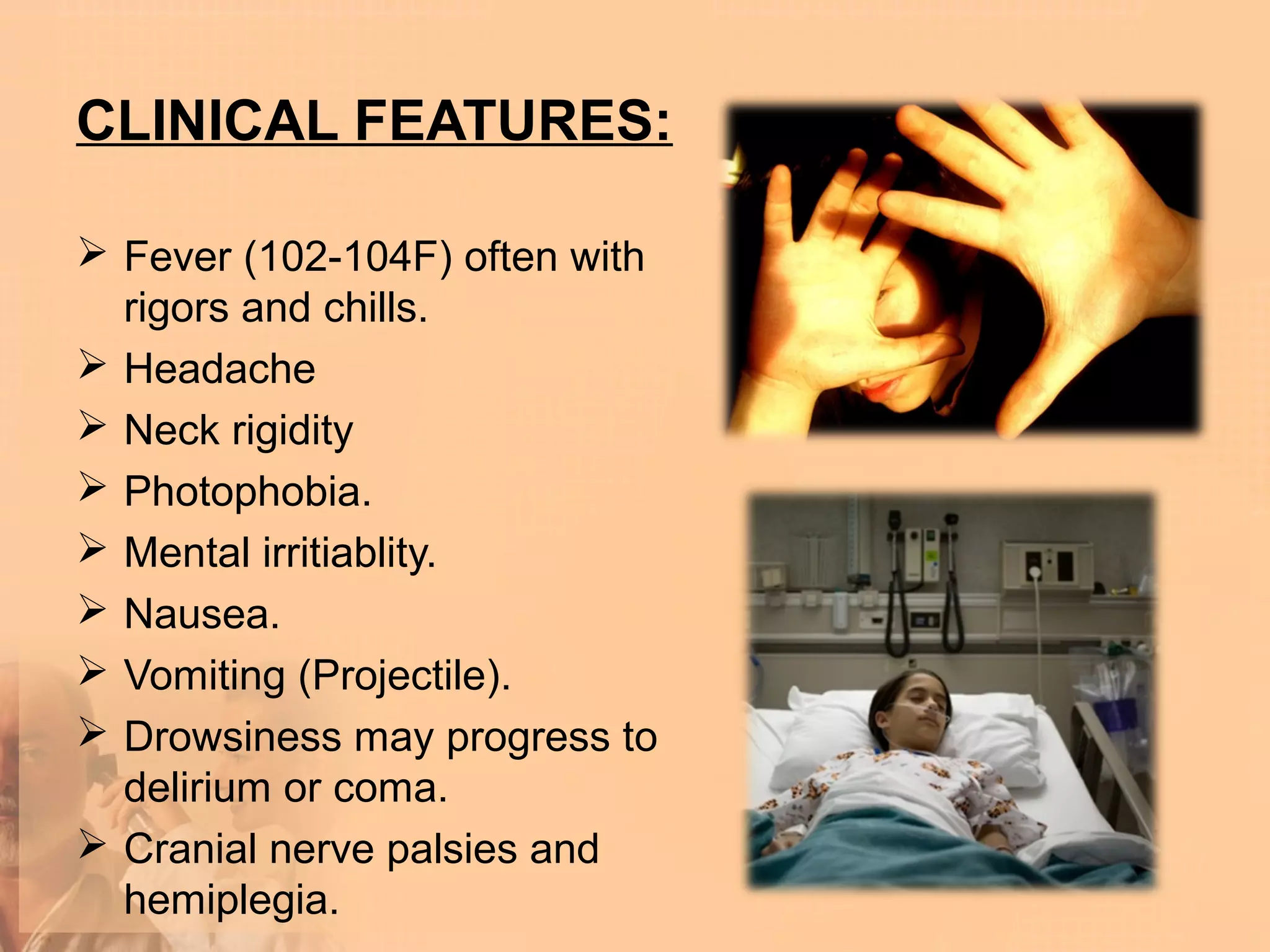 CLINICAL FEATURES:

 Fever (102-104F) often with
  rigors and chills.
 Headache
 Neck rigidity
 Photophobia.
 Mental irritiablity.
 Nausea.
 Vomiting (Projectile).
 Drowsiness may progress to
  delirium or coma.
 Cranial nerve palsies and
  hemiplegia.
 