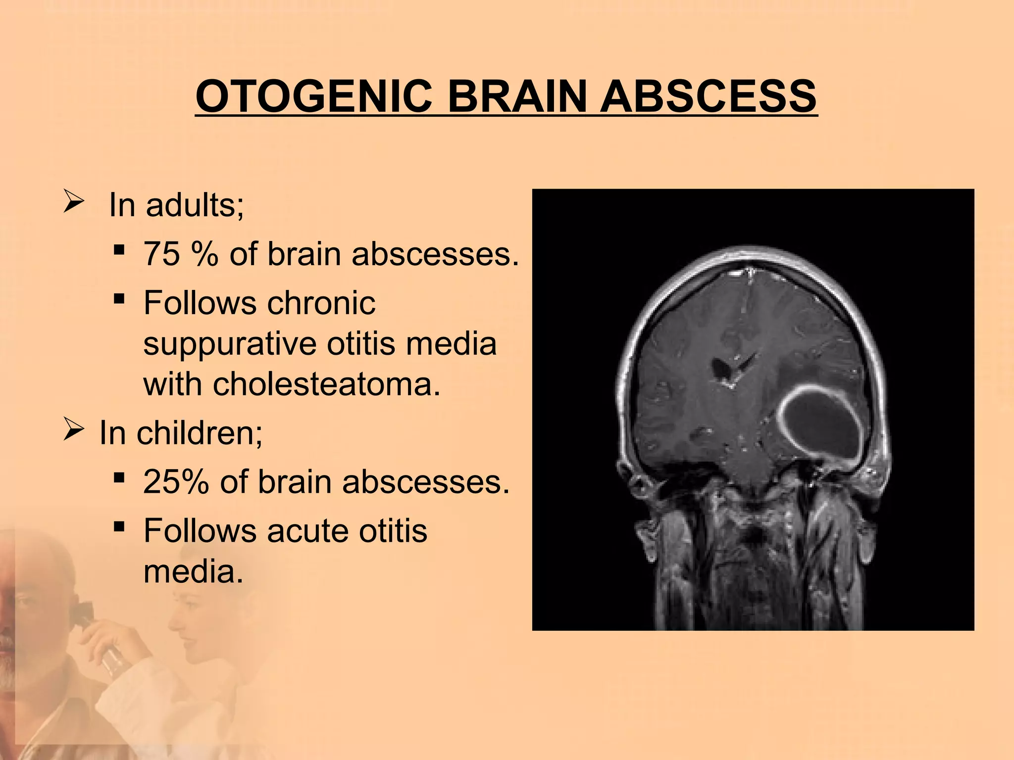 OTOGENIC BRAIN ABSCESS

 In adults;
    75 % of brain abscesses.
    Follows chronic
     suppurative otitis media
     with cholesteatoma.
 In children;
    25% of brain abscesses.
    Follows acute otitis
     media.
 