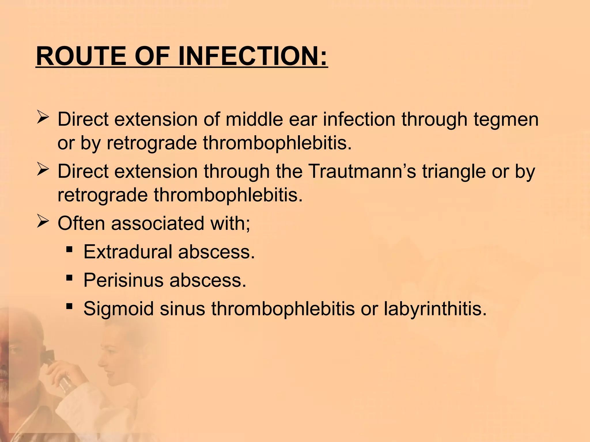 ROUTE OF INFECTION:

 Direct extension of middle ear infection through tegmen
  or by retrograde thrombophlebitis.
 Direct extension through the Trautmann’s triangle or by
  retrograde thrombophlebitis.
 Often associated with;
    Extradural abscess.
    Perisinus abscess.
    Sigmoid sinus thrombophlebitis or labyrinthitis.
 