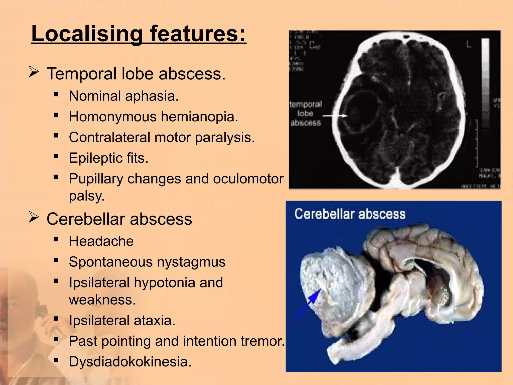 Localising features:
 Temporal lobe abscess.
      Nominal aphasia.
      Homonymous hemianopia.
      Contralateral motor paralysis.
      Epileptic fits.
      Pupillary changes and oculomotor
       palsy.
 Cerebellar abscess
    Headache
    Spontaneous nystagmus
    Ipsilateral hypotonia and
     weakness.
    Ipsilateral ataxia.
    Past pointing and intention tremor.
    Dysdiadokokinesia.
 