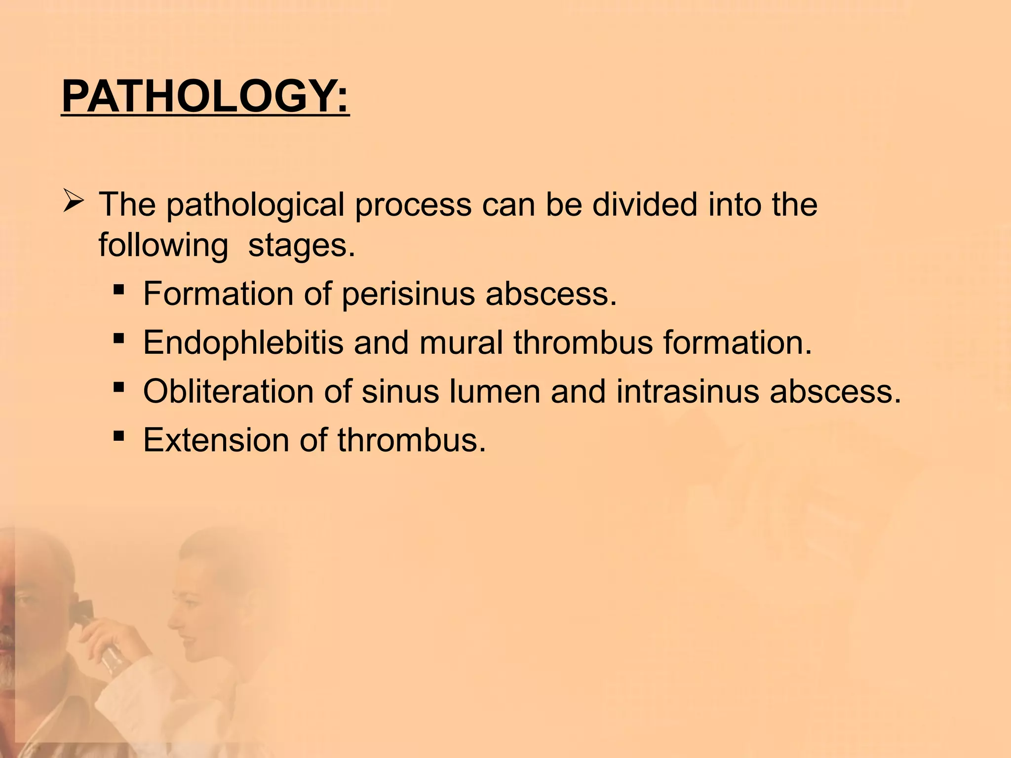 PATHOLOGY:

 The pathological process can be divided into the
  following stages.
    Formation of perisinus abscess.
    Endophlebitis and mural thrombus formation.
    Obliteration of sinus lumen and intrasinus abscess.
    Extension of thrombus.
 